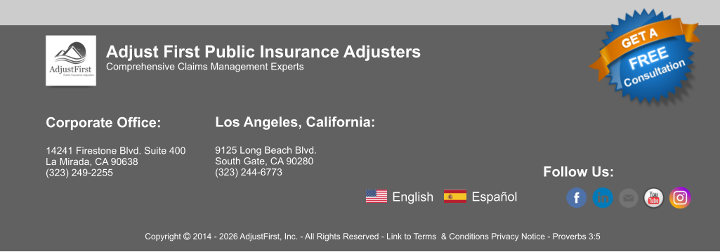 Corporate Office:  14241 Firestone Blvd. Suite 400 La Mirada, CA 90638 (323) 249-2255   Los Angeles, California:  9125 Long Beach Blvd. South Gate, CA 90280 (323) 244-6773  Follow Us:   Adjust First Public Insurance Adjusters Comprehensive Claims Management Experts Copyright  2014 - 2026 AdjustFirst, Inc. - All Rights Reserved - Link to Terms  & Conditions Privacy Notice - Proverbs 3:5 English Español