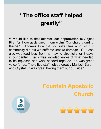 “The office staff helped greatly”   “I would like to first express our appreciation to Adjust First for there assistance in our claim. Our church, during the 2017 Thomas Fire did not suffer like a lot of our community did but we suffered smoke damage.  Our loss also was food loss, from not having electricity for 3 days in our pantry.  Frank was knowledgeable of what needed to be replaced and what needed repaired. He was great voice for us. The office staff helped greatly Marisol, Sarah and Crystal.  It was great having them our our side.”   Fountain Apostolic  Church