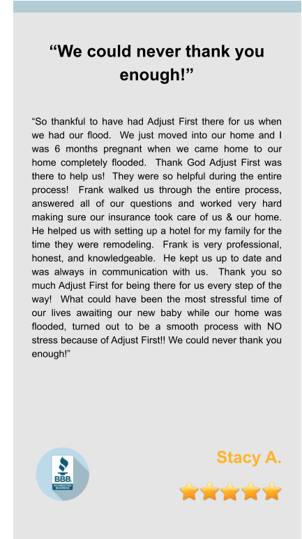 “We could never thank you enough!”   “So thankful to have had Adjust First there for us when we had our flood.  We just moved into our home and I was 6 months pregnant when we came home to our home completely flooded.  Thank God Adjust First was there to help us!  They were so helpful during the entire process!  Frank walked us through the entire process, answered all of our questions and worked very hard making sure our insurance took care of us & our home.  He helped us with setting up a hotel for my family for the time they were remodeling.  Frank is very professional, honest, and knowledgeable.  He kept us up to date and was always in communication with us.  Thank you so much Adjust First for being there for us every step of the way!  What could have been the most stressful time of our lives awaiting our new baby while our home was flooded, turned out to be a smooth process with NO stress because of Adjust First!! We could never thank you enough!”     Stacy A.